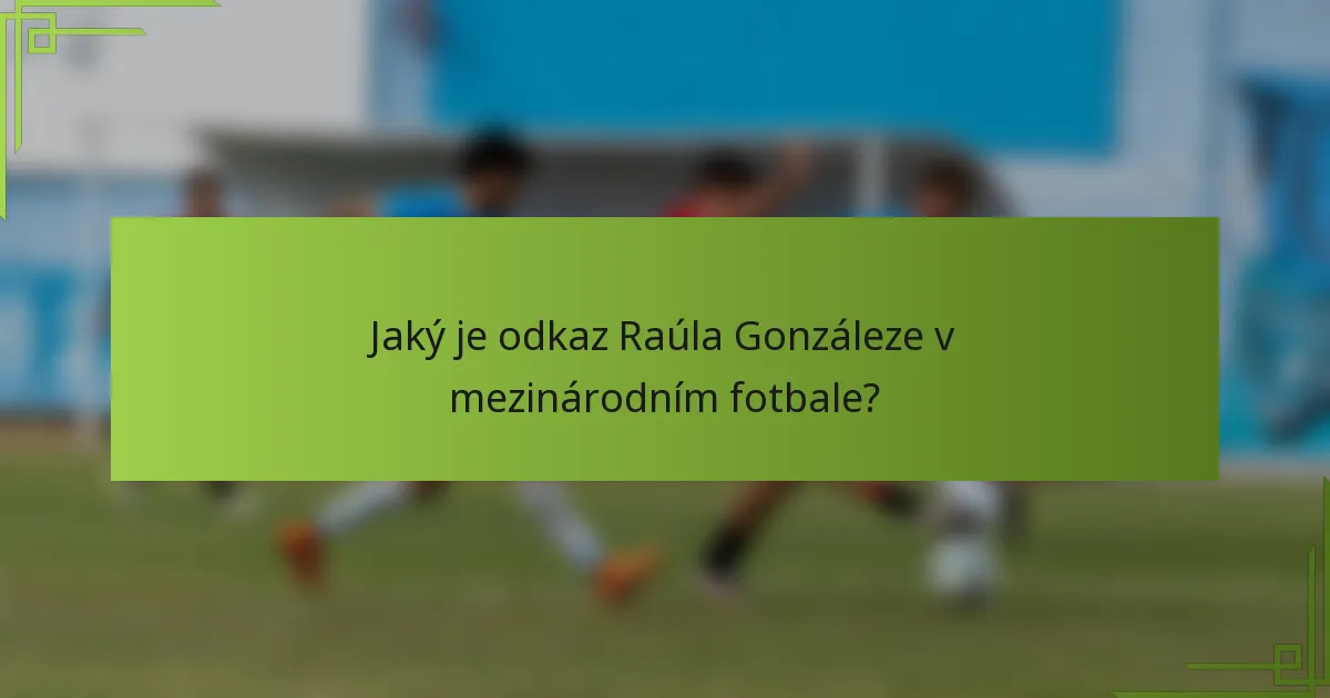 Jaký je odkaz Raúla Gonzáleze v mezinárodním fotbale?